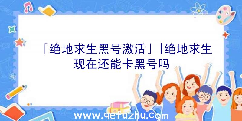 「绝地求生黑号激活」|绝地求生现在还能卡黑号吗